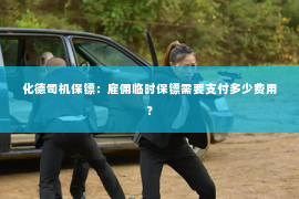 化德司机保镖：雇佣临时保镖需要支付多少费用？