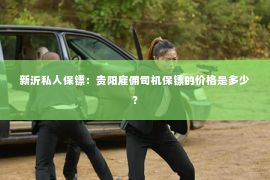 新沂私人保镖：贵阳雇佣司机保镖的价格是多少？